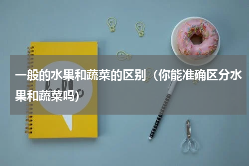 一般的水果和蔬菜的区别（你能准确区分水果和蔬菜吗）