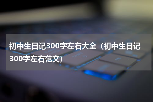 初中生日记300字左右大全（初中生日记300字左右范文）