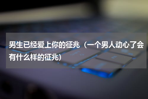 男生已经爱上你的征兆（一个男人动心了会有什么样的征兆）