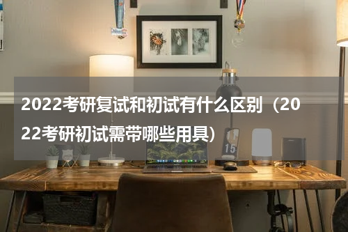 2022考研复试和初试有什么区别（2022考研初试需带哪些用具）
