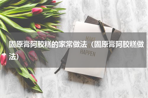 固原膏阿胶糕的家常做法（固原膏阿胶糕做法）