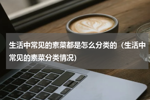 生活中常见的素菜都是怎么分类的（生活中常见的素菜分类情况）