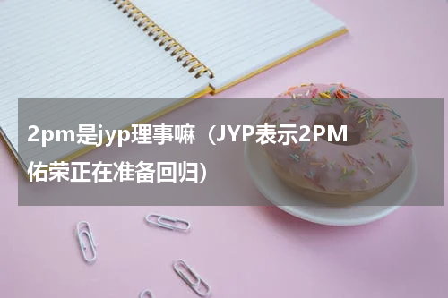 2pm是jyp理事嘛（JYP表示2PM佑荣正在准备回归）