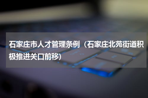 石家庄市人才管理条例（石家庄北苑街道积极推进关口前移）