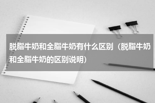 脱脂牛奶和全脂牛奶有什么区别（脱脂牛奶和全脂牛奶的区别说明）
