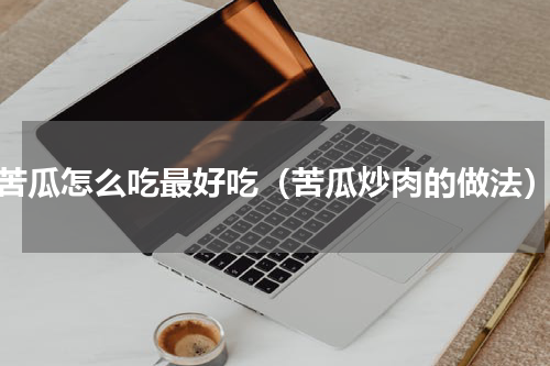 苦瓜怎么吃最好吃（苦瓜炒肉的做法）