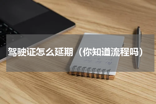 驾驶证怎么延期（你知道流程吗）