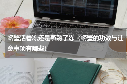 螃蟹活着冻还是蒸熟了冻（螃蟹的功效与注意事项有哪些）