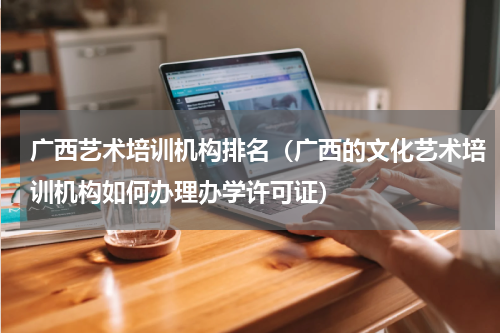 广西艺术培训机构排名（广西的文化艺术培训机构如何办理办学许可证）