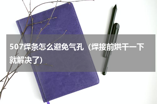 507焊条怎么避免气孔（焊接前烘干一下就解决了）