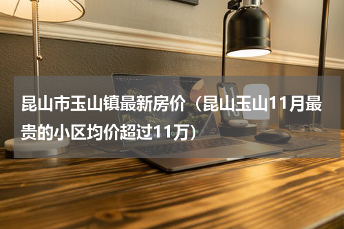 昆山市玉山镇最新房价（昆山玉山11月最贵的小区均价超过11万）