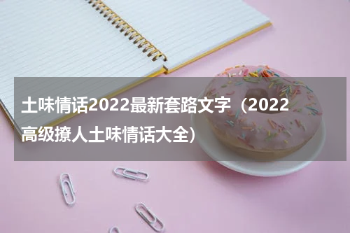 土味情话2022最新套路文字（2022高级撩人土味情话大全）