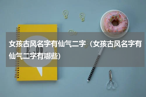 女孩古风名字有仙气二字（女孩古风名字有仙气二字有哪些）