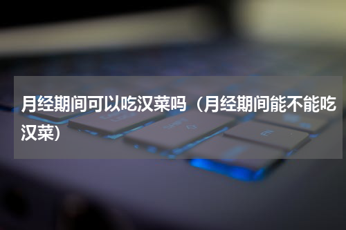 月经期间可以吃汉菜吗（月经期间能不能吃汉菜）