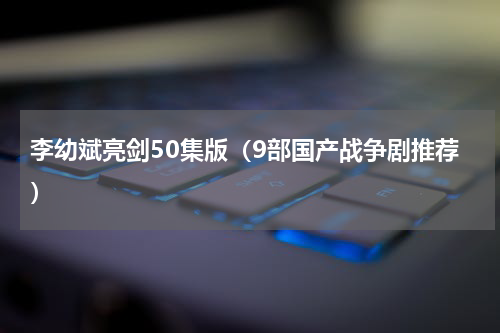 李幼斌亮剑50集版（9部国产战争剧推荐）