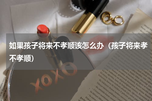 如果孩子将来不孝顺该怎么办（孩子将来孝不孝顺）