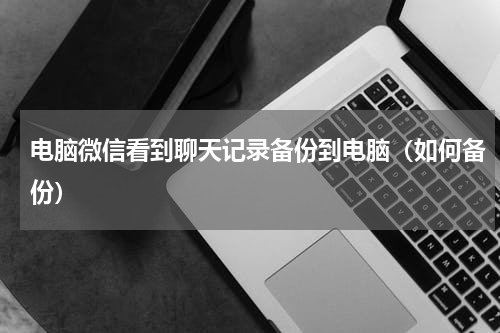 电脑微信看到聊天记录备份到电脑（如何备份）