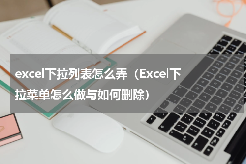 excel下拉列表怎么弄（Excel下拉菜单怎么做与如何删除）