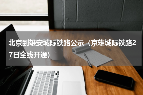 北京到雄安城际铁路公示（京雄城际铁路27日全线开通）