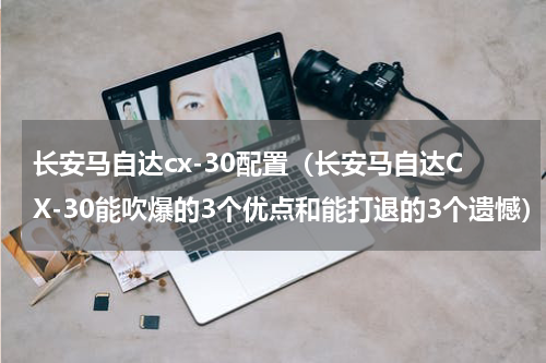 长安马自达cx-30配置（长安马自达CX-30能吹爆的3个优点和能打退的3个遗憾）