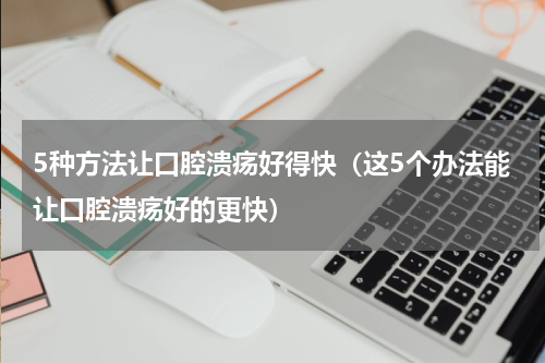 5种方法让口腔溃疡好得快（这5个办法能让口腔溃疡好的更快）