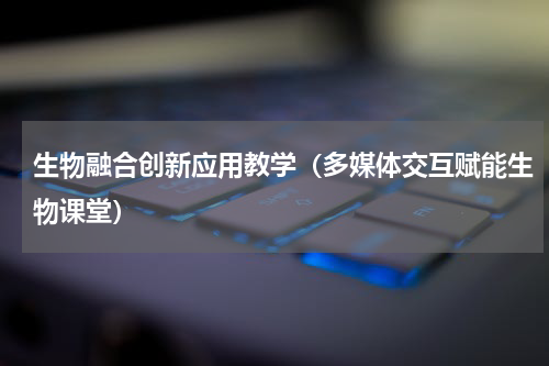 生物融合创新应用教学（多媒体交互赋能生物课堂）