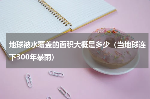 地球被水覆盖的面积大概是多少（当地球连下300年暴雨）