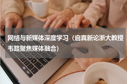 网络与新媒体深度学习（启真新论浙大教授韦路聚焦媒体融合）
