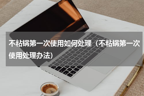 不粘锅第一次使用如何处理（不粘锅第一次使用处理办法）