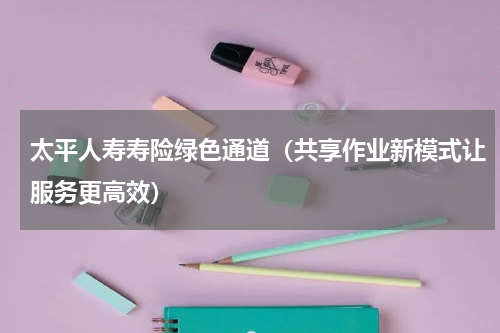 太平人寿寿险绿色通道（共享作业新模式让服务更高效）