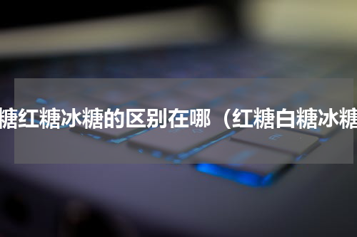 白糖红糖冰糖的区别在哪（红糖白糖冰糖）