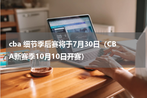 cba 细节季后赛将于7月30日（CBA新赛季10月10日开赛）