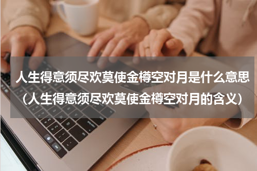 人生得意须尽欢莫使金樽空对月是什么意思（人生得意须尽欢莫使金樽空对月的含义）