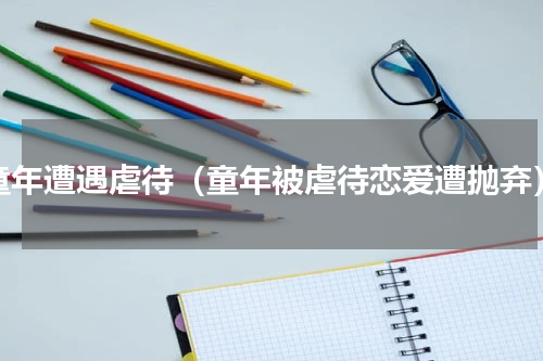 童年遭遇虐待（童年被虐待恋爱遭抛弃）