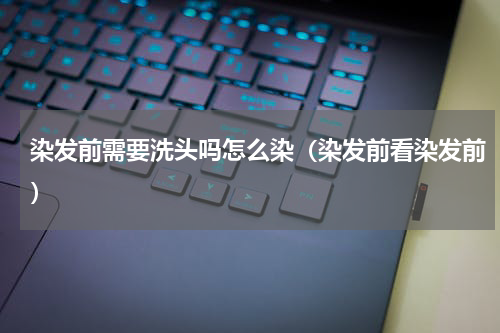 染发前需要洗头吗怎么染（染发前看染发前）
