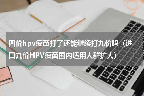 四价hpv疫苗打了还能继续打九价吗（进口九价HPV疫苗国内适用人群扩大）