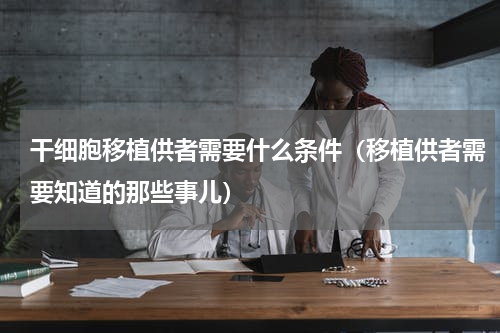 干细胞移植供者需要什么条件（移植供者需要知道的那些事儿）