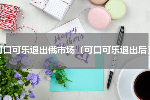可口可乐退出俄市场（可口可乐退出后）