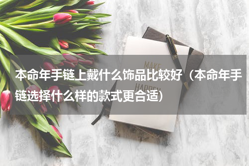 本命年手链上戴什么饰品比较好（本命年手链选择什么样的款式更合适）