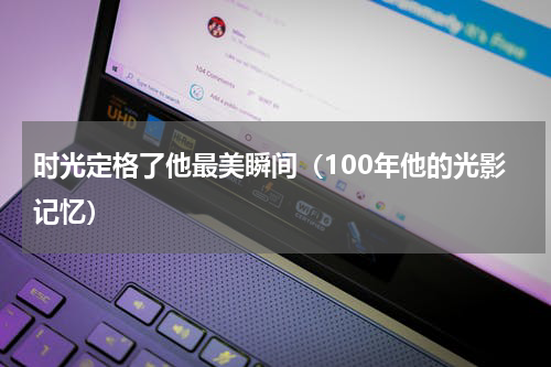 时光定格了他最美瞬间（100年他的光影记忆）