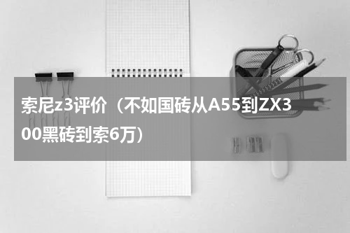 索尼z3评价（不如国砖从A55到ZX300黑砖到索6万）