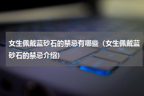 女生佩戴蓝砂石的禁忌有哪些（女生佩戴蓝砂石的禁忌介绍）