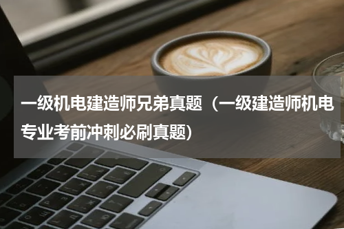 一级机电建造师兄弟真题（一级建造师机电专业考前冲刺必刷真题）