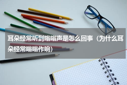 耳朵经常听到嗡嗡声是怎么回事（为什么耳朵经常嗡嗡作响）
