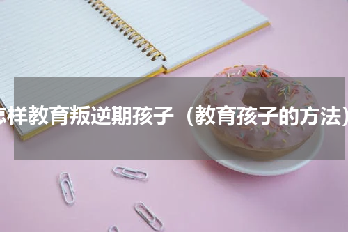 怎样教育叛逆期孩子（教育孩子的方法）