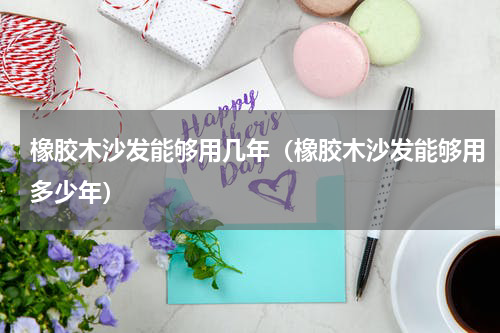 橡胶木沙发能够用几年（橡胶木沙发能够用多少年）