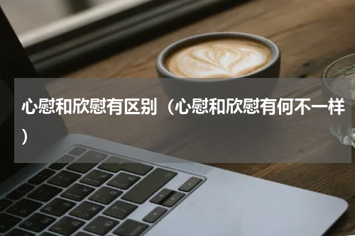 心慰和欣慰有区别（心慰和欣慰有何不一样）