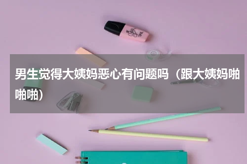 男生觉得大姨妈恶心有问题吗（跟大姨妈啪啪啪）