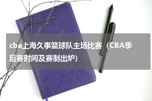 cba上海久事篮球队主场比赛（CBA季后赛时间及赛制出炉）