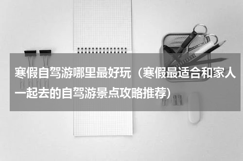 寒假自驾游哪里最好玩（寒假最适合和家人一起去的自驾游景点攻略推荐）